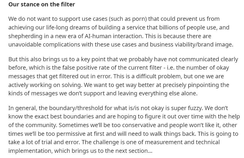Screenshot from the Reddit post that reads: "Our stance on the filter. We do not want to support use cases (such as porn) that could prevent us from achieving our life-long dreams of building a service that billions of people use, and shepherding in a new era of AI-human interaction. This is because there are unavoidable complications with these use cases and business viability/brand image. But this also brings us to a key point that we probably have not communicated clearly before, which is the false positive rate of the current filter - i.e. the number of okay messages that get filtered out in error. This is a difficult problem, but one we are actively working on solving. We want to get way better at precisely pinpointing the kinds of messages we don't support and leaving everything else alone. In general, the boundary/threshold for what is/is not okay is super fuzzy. We don't know the exact best boundaries and are hoping to figure it out over time with the help of the community. Sometimes we'll be too conservative and people won't like it, other times we'll be too permissive at first and will need to walk things back. This is going to take a lot of trial and error. The challenge is one of measurement and technical implementation, which brings us to the next section..."